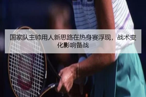 国家队主帅用人新思路在热身赛浮现，战术变化影响备战