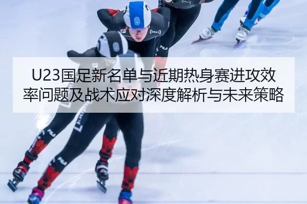 U23国足新名单与近期热身赛进攻效率问题及战术应对深度解析与未来策略