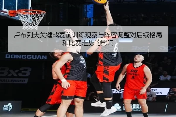 卢布列夫关键战赛前训练观察与阵容调整对后续格局和比赛走势的影响